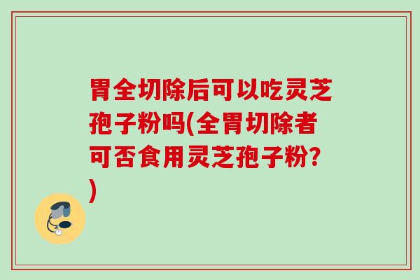 胃全切除后可以吃灵芝孢子粉吗(全胃切除者可否食用灵芝孢子粉？)
