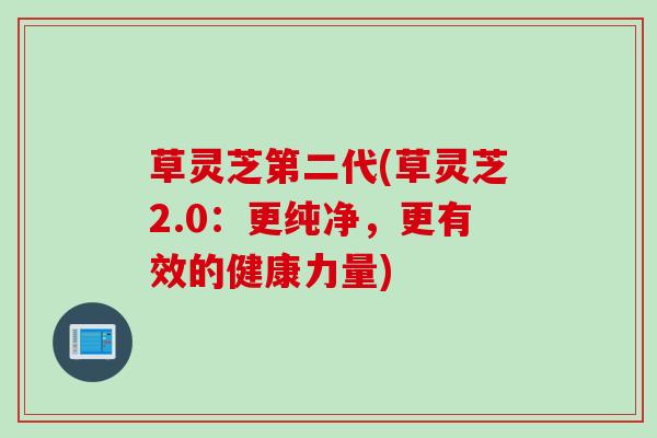 草灵芝第二代(草灵芝2.0：更纯净，更有效的健康力量)
