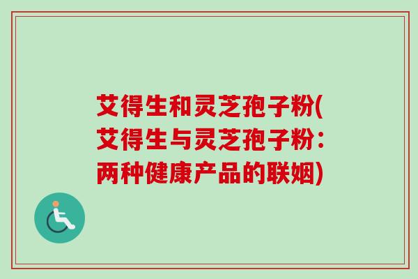 艾得生和灵芝孢子粉(艾得生与灵芝孢子粉：两种健康产品的联姻)