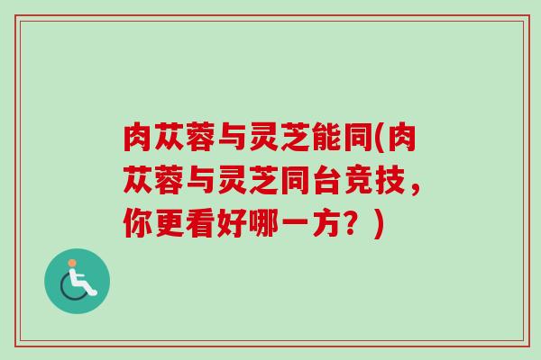 肉苁蓉与灵芝能同(肉苁蓉与灵芝同台竞技，你更看好哪一方？)