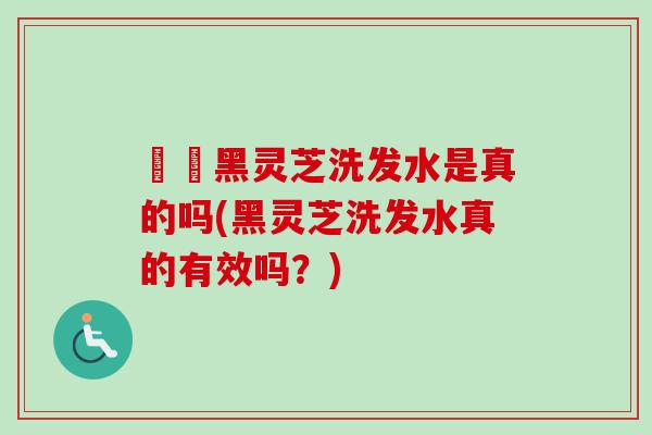 荳渼黑灵芝洗发水是真的吗(黑灵芝洗发水真的有效吗？)