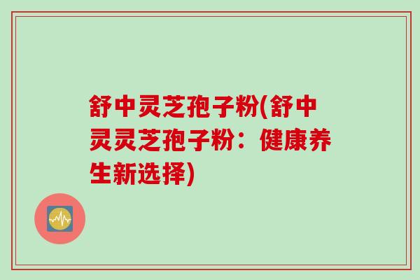 舒中灵芝孢子粉(舒中灵灵芝孢子粉:健康养生新选择) 舒中灵芝孢子粉(舒中灵灵芝孢子粉:健康养生新选择)