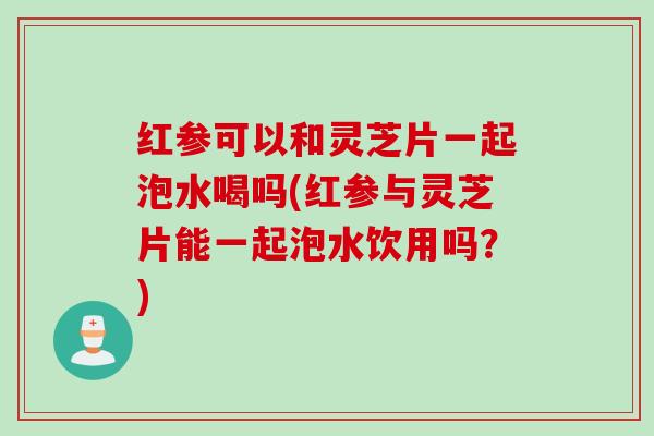 红参可以和灵芝片一起泡水喝吗(红参与灵芝片能一起泡水饮用吗？)