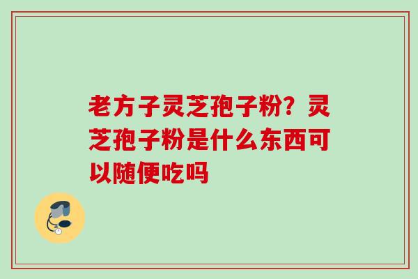 老方子灵芝孢子粉？灵芝孢子粉是什么东西可以随便吃吗