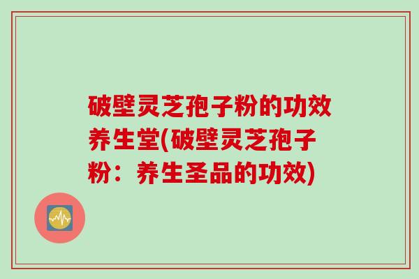 破壁灵芝孢子粉的功效养生堂(破壁灵芝孢子粉：养生圣品的功效)