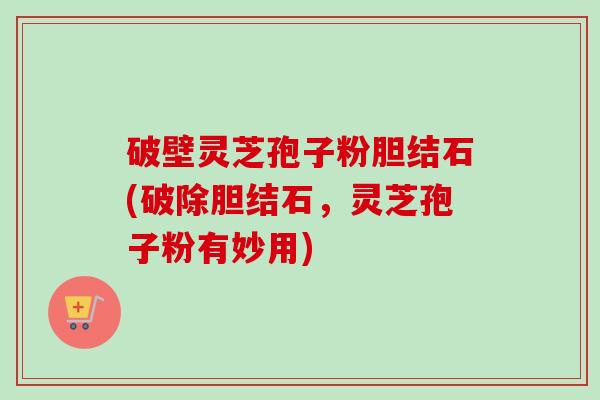 破壁灵芝孢子粉胆结石(破除胆结石，灵芝孢子粉有妙用)