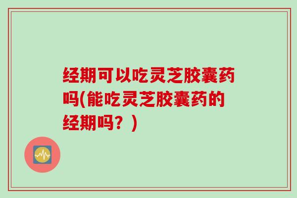 经期可以吃灵芝胶囊药吗(能吃灵芝胶囊药的经期吗?) 经期可以吃灵芝胶囊药吗(能吃灵芝胶囊药的经期吗?)
