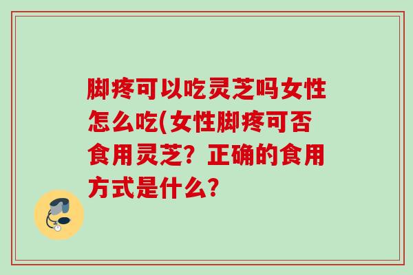 脚疼可以吃灵芝吗女性怎么吃(女性脚疼可否食用灵芝？正确的食用方式是什么？