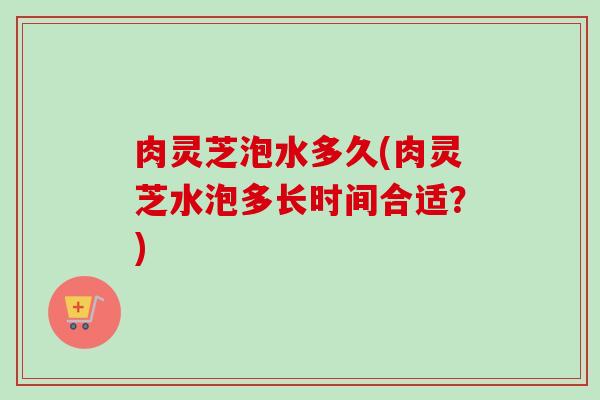 肉灵芝泡水多久(肉灵芝水泡多长时间合适？)