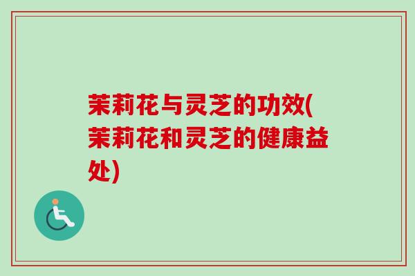 茉莉花与灵芝的功效(茉莉花和灵芝的健康益处)