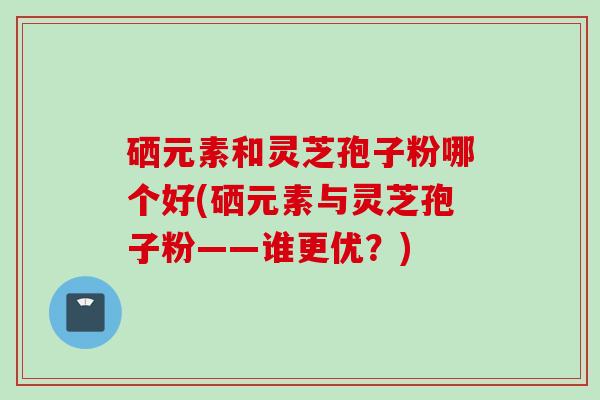 硒元素和灵芝孢子粉哪个好(硒元素与灵芝孢子粉——谁更优？)