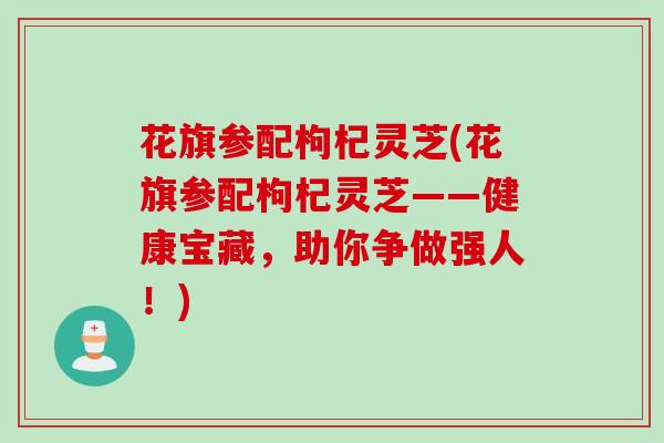 花旗参配枸杞灵芝(花旗参配枸杞灵芝——健康宝藏，助你争做强人！)