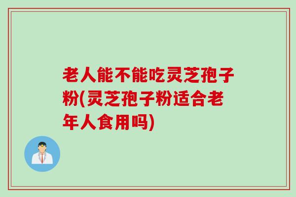 老人能不能吃灵芝孢子粉(灵芝孢子粉适合老年人食用吗)