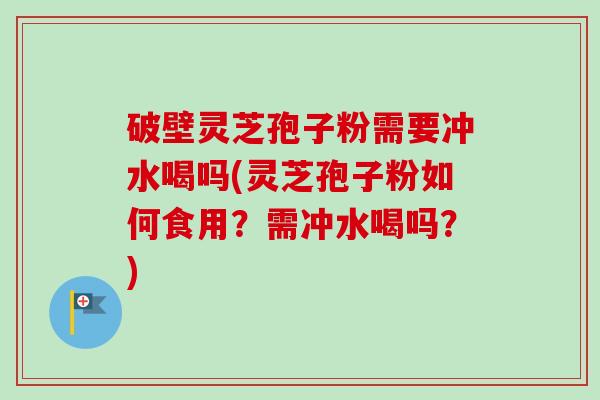 破壁灵芝孢子粉需要冲水喝吗(灵芝孢子粉如何食用？需冲水喝吗？)