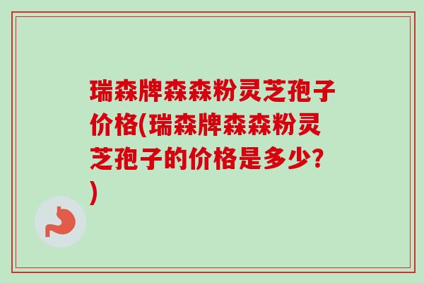 瑞森牌森森粉灵芝孢子价格(瑞森牌森森粉灵芝孢子的价格是多少？)