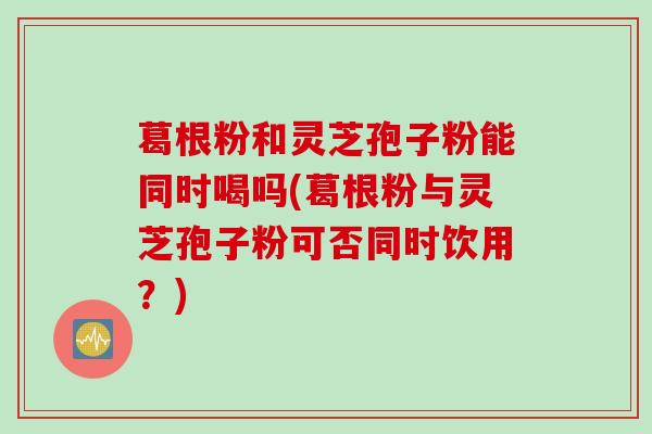 葛根粉和灵芝孢子粉能同时喝吗(葛根粉与灵芝孢子粉可否同时饮用？)
