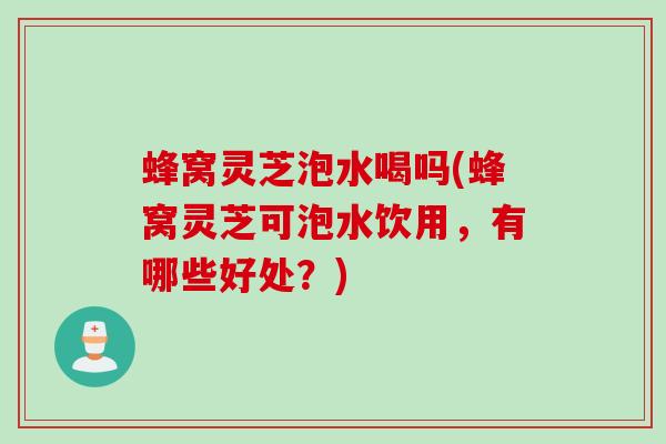 蜂窝灵芝泡水喝吗(蜂窝灵芝可泡水饮用，有哪些好处？)