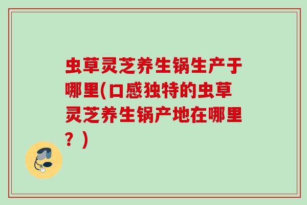 虫草灵芝养生锅生产于哪里(口感独特的虫草灵芝养生锅产地在哪里？)