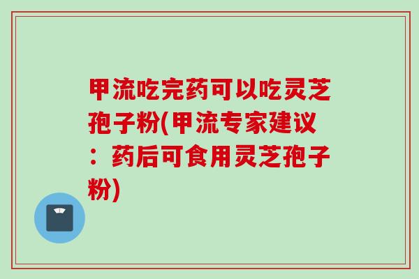 甲流吃完药可以吃灵芝孢子粉(甲流专家建议：药后可食用灵芝孢子粉)