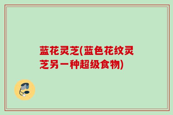 蓝花灵芝(蓝色花纹灵芝另一种超级食物)