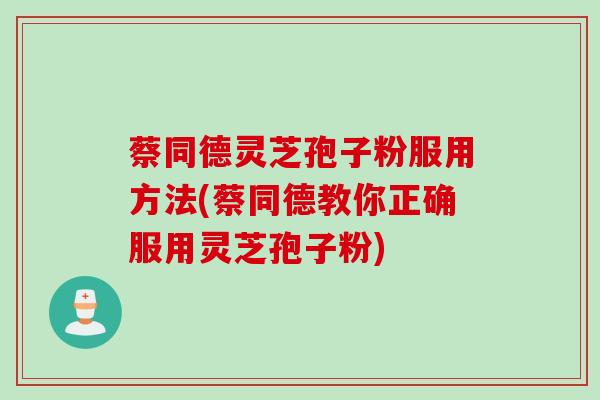 蔡同德灵芝孢子粉服用方法(蔡同德教你正确服用灵芝孢子粉)