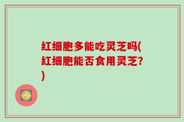 红细胞多能吃灵芝吗(红细胞能否食用灵芝？)