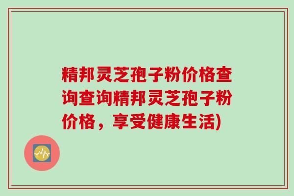 精邦灵芝孢子粉价格查询查询精邦灵芝孢子粉价格,享受健康生活) 精邦灵芝孢子粉价格查询查询精邦灵芝孢子粉价格,享受健康生活)