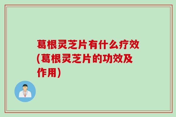 葛根灵芝片有什么疗效(葛根灵芝片的功效及作用)