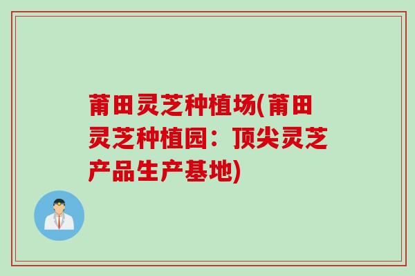 莆田灵芝种植场(莆田灵芝种植园：顶尖灵芝产品生产基地)
