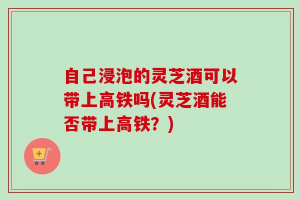 自己浸泡的灵芝酒可以带上高铁吗(灵芝酒能否带上高铁？)