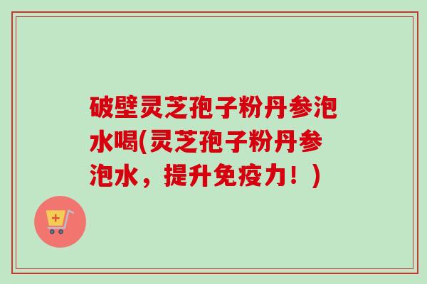 破壁灵芝孢子粉丹参泡水喝(灵芝孢子粉丹参泡水，提升免疫力！)