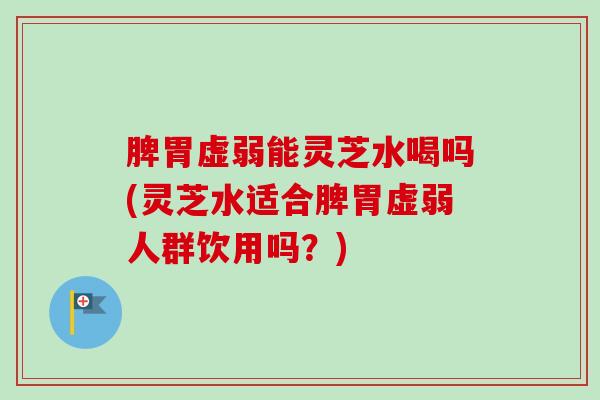 脾胃虚弱能灵芝水喝吗(灵芝水适合脾胃虚弱人群饮用吗？)