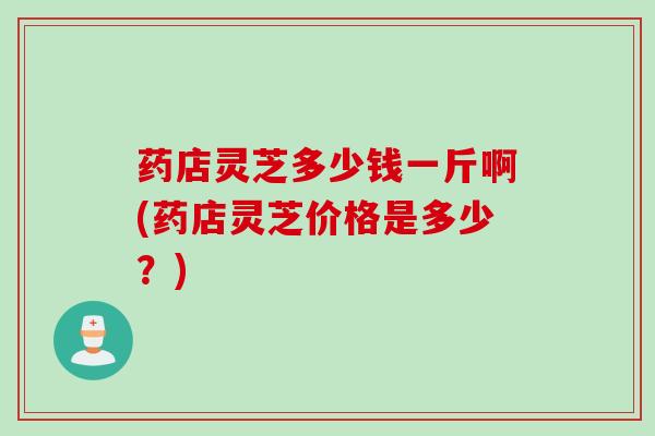 药店灵芝多少钱一斤啊(药店灵芝价格是多少？)
