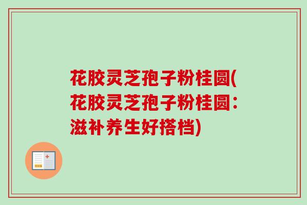 花胶灵芝孢子粉桂圆(花胶灵芝孢子粉桂圆：滋补养生好搭档)