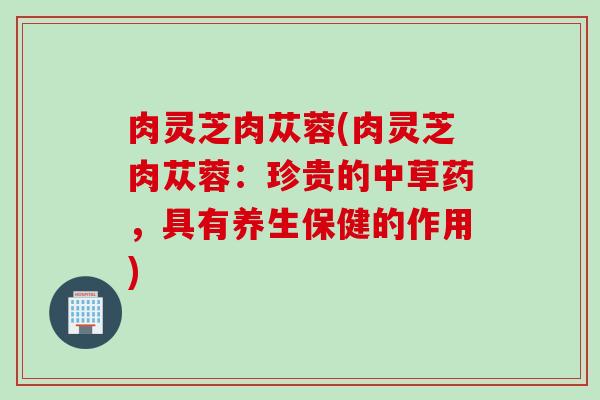 肉灵芝肉苁蓉(肉灵芝肉苁蓉：珍贵的中草药，具有养生保健的作用)