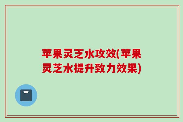 苹果灵芝水攻效(苹果灵芝水提升致力效果)