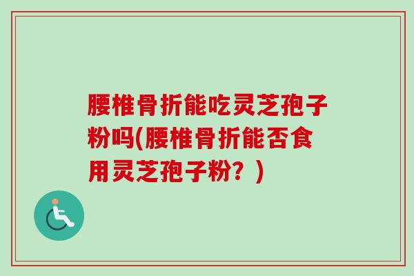 腰椎骨折能吃灵芝孢子粉吗(腰椎骨折能否食用灵芝孢子粉？)