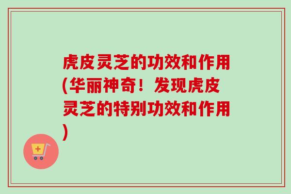 虎皮灵芝的功效和作用(华丽神奇！发现虎皮灵芝的特别功效和作用)