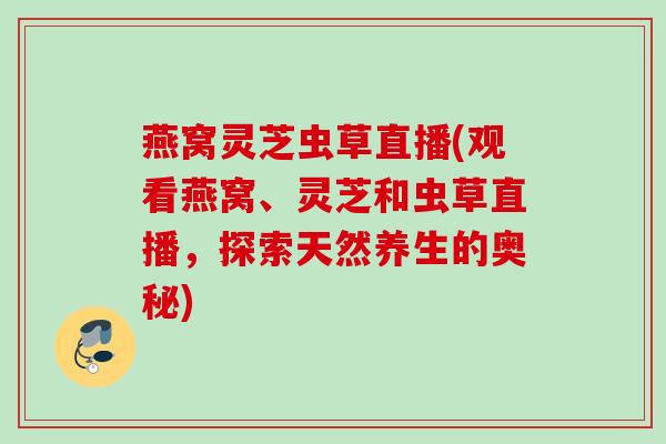 燕窝灵芝虫草直播(观看燕窝、灵芝和虫草直播，探索天然养生的奥秘)
