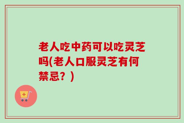老人吃中药可以吃灵芝吗(老人口服灵芝有何禁忌？)