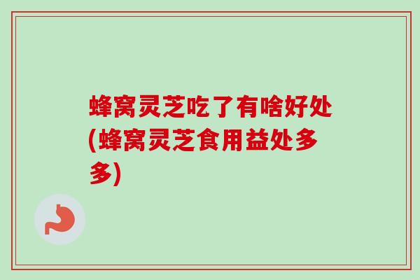 蜂窝灵芝吃了有啥好处(蜂窝灵芝食用益处多多)