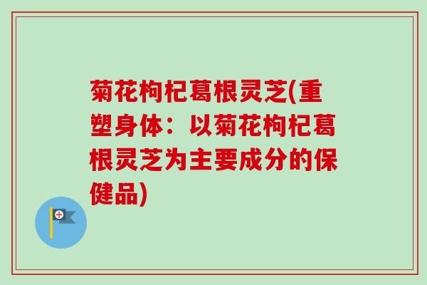 菊花枸杞葛根灵芝(重塑身体：以菊花枸杞葛根灵芝为主要成分的保健品)