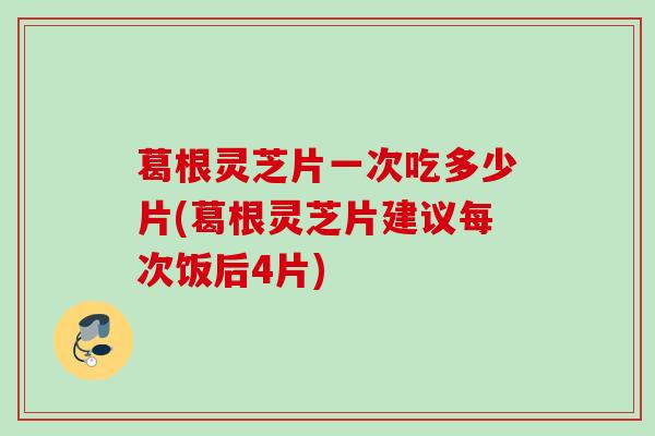 葛根灵芝片一次吃多少片(葛根灵芝片建议每次饭后4片)