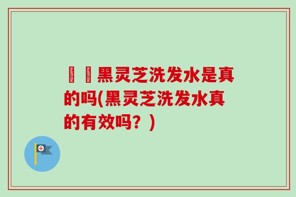 荳渼黑灵芝洗发水是真的吗(黑灵芝洗发水真的有效吗？)