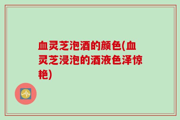血灵芝泡酒的颜色(血灵芝浸泡的酒液色泽惊艳)