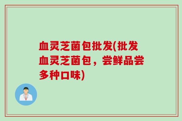 血灵芝菌包批发(批发血灵芝菌包，尝鲜品尝多种口味)