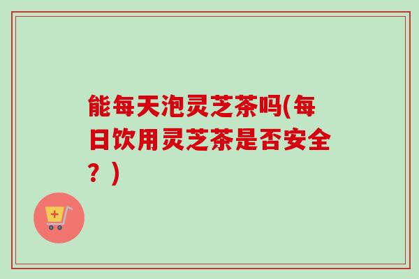 能每天泡灵芝茶吗(每日饮用灵芝茶是否安全？)