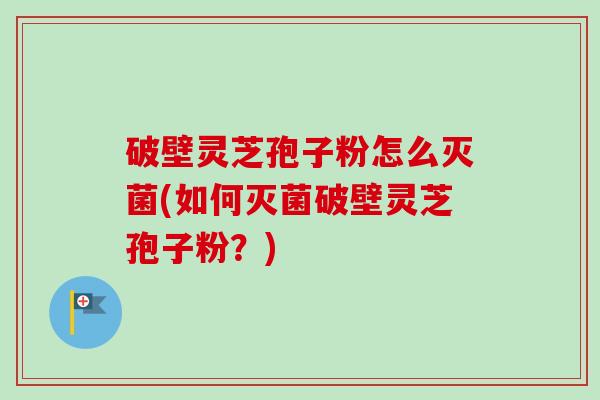 破壁灵芝孢子粉怎么灭菌(如何灭菌破壁灵芝孢子粉？)