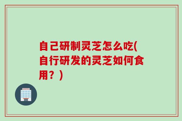 自己研制灵芝怎么吃(自行研发的灵芝如何食用？)