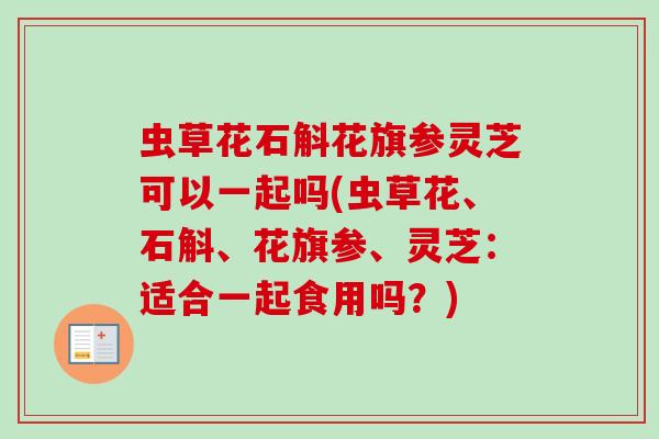 虫草花石斛花旗参灵芝可以一起吗(虫草花、石斛、花旗参、灵芝：适合一起食用吗？)